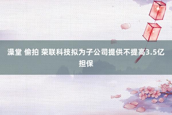 澡堂 偷拍 荣联科技拟为子公司提供不提高3.5亿担保