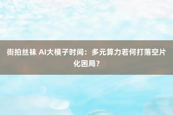 街拍丝袜 AI大模子时间：多元算力若何打落空片化困局？