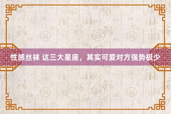 性感丝袜 这三大星座，其实可爱对方强势极少