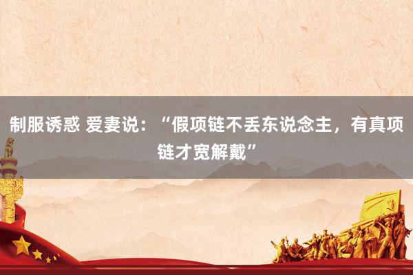 制服诱惑 爱妻说：“假项链不丢东说念主，有真项链才宽解戴”