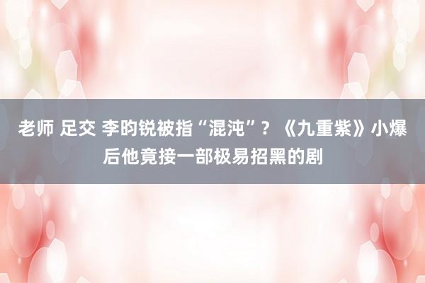 老师 足交 李昀锐被指“混沌”？《九重紫》小爆后他竟接一部极易招黑的剧