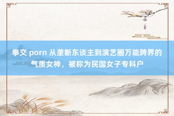 拳交 porn 从垄断东谈主到演艺圈万能跨界的气质女神，被称为民国女子专科户