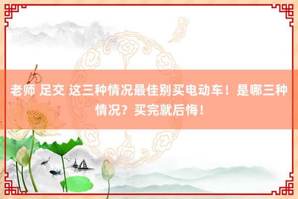 老师 足交 这三种情况最佳别买电动车！是哪三种情况？买完就后悔！