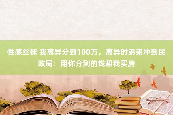 性感丝袜 我离异分到100万，离异时弟弟冲到民政局：用你分到的钱帮我买房