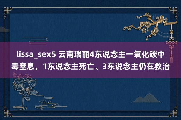 lissa_sex5 云南瑞丽4东说念主一氧化碳中毒窒息，1东说念主死亡、3东说念主仍在救治