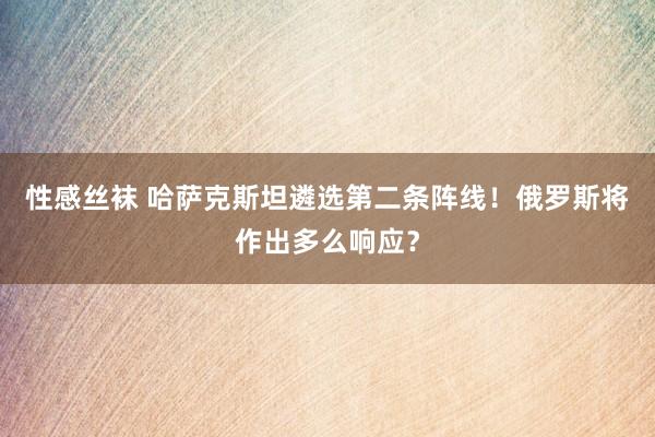 性感丝袜 哈萨克斯坦遴选第二条阵线！俄罗斯将作出多么响应？