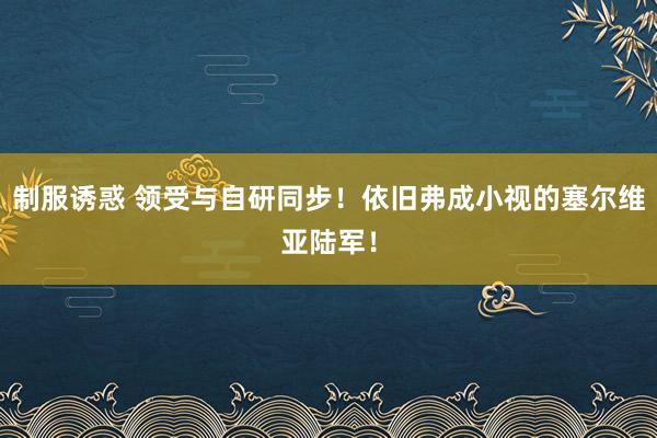 制服诱惑 领受与自研同步！依旧弗成小视的塞尔维亚陆军！
