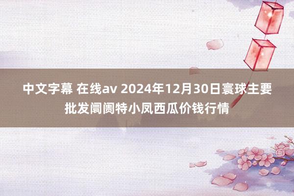 中文字幕 在线av 2024年12月30日寰球主要批发阛阓特小凤西瓜价钱行情