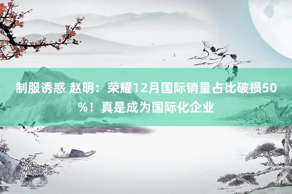 制服诱惑 赵明：荣耀12月国际销量占比破损50%！真是成为国际化企业