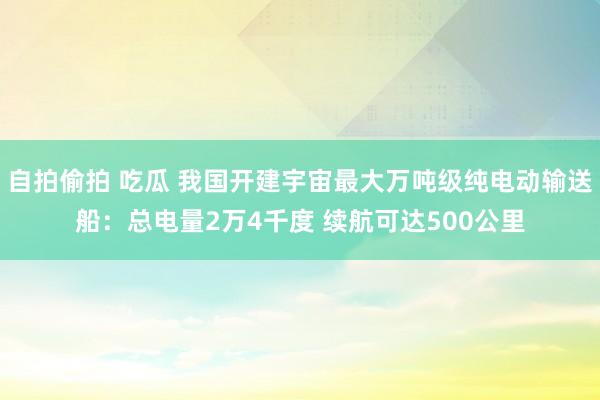 自拍偷拍 吃瓜 我国开建宇宙最大万吨级纯电动输送船：总电量2万4千度 续航可达500公里