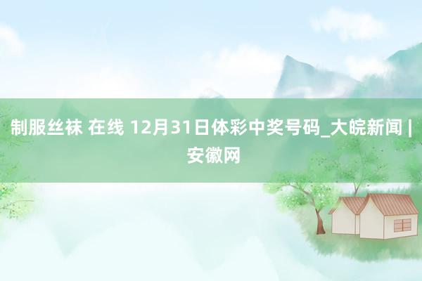 制服丝袜 在线 12月31日体彩中奖号码_大皖新闻 | 安徽网