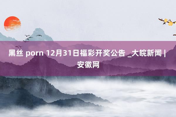 黑丝 porn 12月31日福彩开奖公告 _大皖新闻 | 安徽网