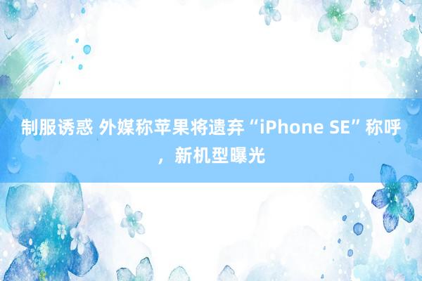 制服诱惑 外媒称苹果将遗弃“iPhone SE”称呼，新机型曝光