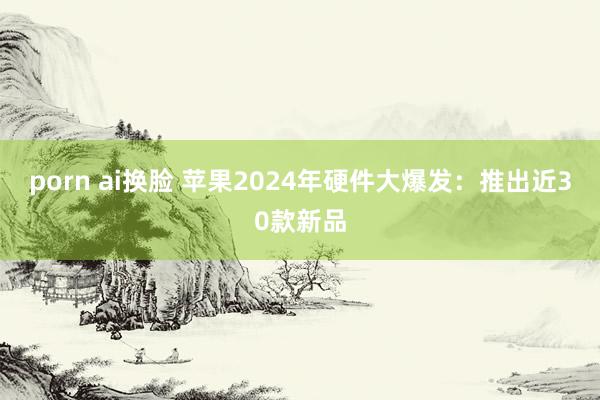 porn ai换脸 苹果2024年硬件大爆发：推出近30款新品