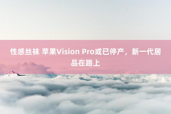 性感丝袜 苹果Vision Pro或已停产，新一代居品在路上