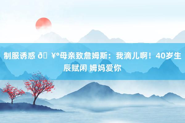 制服诱惑 🥰母亲致詹姆斯：我滴儿啊！40岁生辰赋闲 姆妈爱你