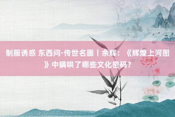制服诱惑 东西问·传世名画丨余辉：《辉煌上河图》中瞒哄了哪些文化密码？