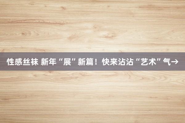 性感丝袜 新年“展”新篇！快来沾沾“艺术”气→