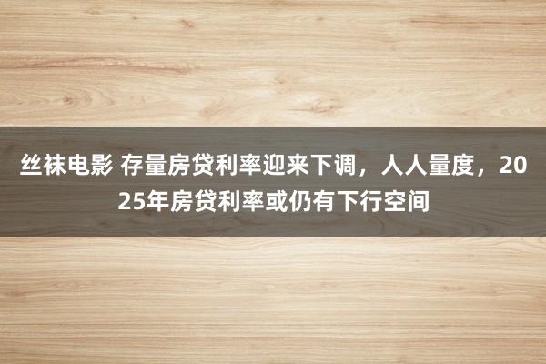 丝袜电影 存量房贷利率迎来下调，人人量度，2025年房贷利率或仍有下行空间