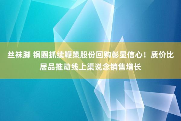 丝袜脚 锅圈抓续鞭策股份回购彰显信心！质价比居品推动线上渠说念销售增长