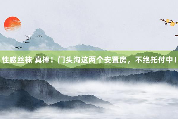 性感丝袜 真棒！门头沟这两个安置房，不绝托付中！