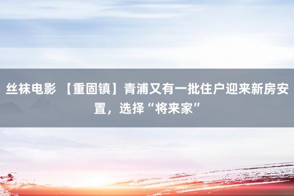 丝袜电影 【重固镇】青浦又有一批住户迎来新房安置，选择“将来家”