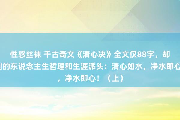 性感丝袜 千古奇文《清心决》全文仅88字，却蕴含深刻的东说念主生哲理和生涯派头：清心如水，净水即心！（上）