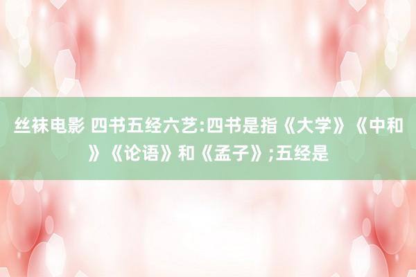 丝袜电影 四书五经六艺:四书是指《大学》《中和》《论语》和《孟子》;五经是