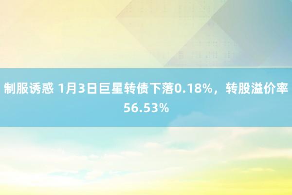 制服诱惑 1月3日巨星转债下落0.18%，转股溢价率56.53%