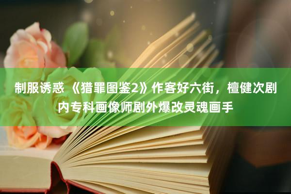 制服诱惑 《猎罪图鉴2》作客好六街，檀健次剧内专科画像师剧外爆改灵魂画手