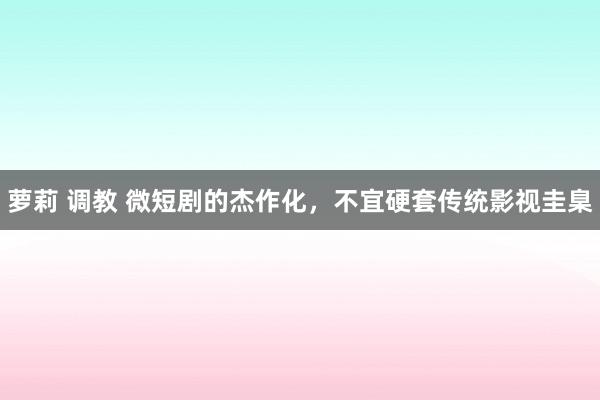 萝莉 调教 微短剧的杰作化，不宜硬套传统影视圭臬