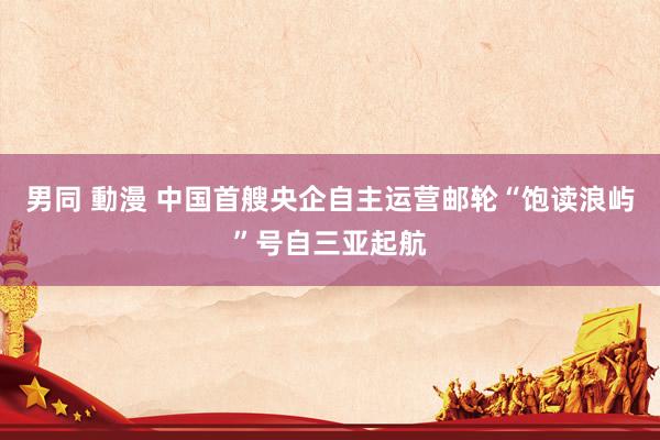 男同 動漫 中国首艘央企自主运营邮轮“饱读浪屿”号自三亚起航