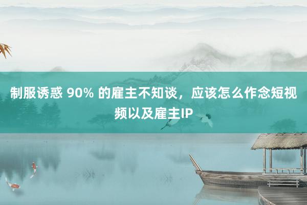 制服诱惑 90% 的雇主不知谈，应该怎么作念短视频以及雇主IP