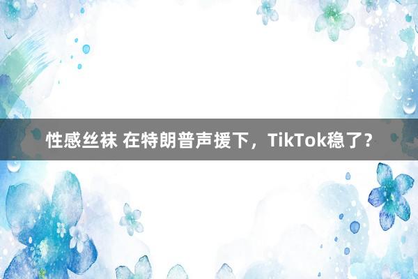 性感丝袜 在特朗普声援下，TikTok稳了？