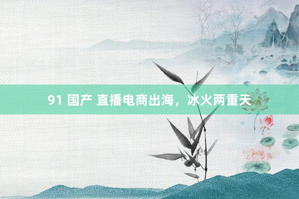 91 国产 直播电商出海，冰火两重天