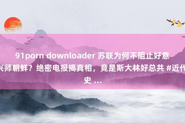 91porn downloader 苏联为何不阻止好意思国兴师朝鲜？绝密电报揭真相，竟是斯大林好总共 #近代史 ...