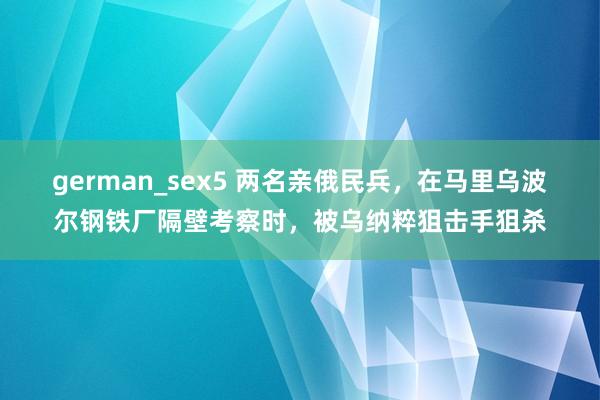 german_sex5 两名亲俄民兵，在马里乌波尔钢铁厂隔壁考察时，被乌纳粹狙击手狙杀