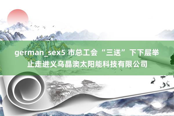 german_sex5 市总工会 “三送” 下下层举止走进义乌晶澳太阳能科技有限公司