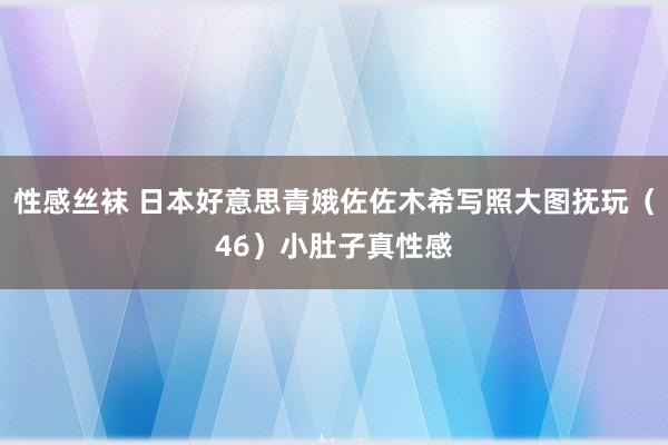 性感丝袜 日本好意思青娥佐佐木希写照大图抚玩（46）小肚子真性感