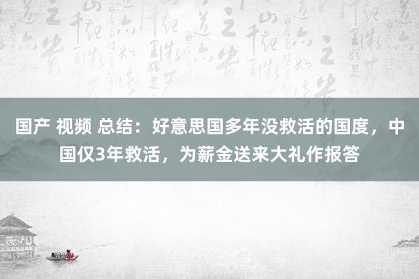 国产 视频 总结：好意思国多年没救活的国度，中国仅3年救活，为薪金送来大礼作报答