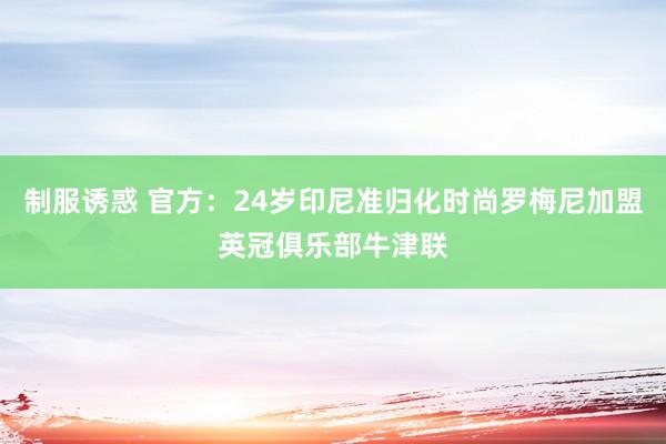 制服诱惑 官方：24岁印尼准归化时尚罗梅尼加盟英冠俱乐部牛津联
