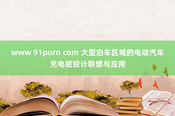 www 91porn com 大型泊车区域的电动汽车充电桩狡计联想与应用