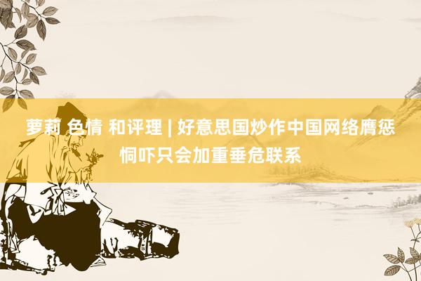 萝莉 色情 和评理 | 好意思国炒作中国网络膺惩恫吓只会加重垂危联系
