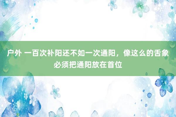 户外 一百次补阳还不如一次通阳，像这么的舌象必须把通阳放在首位