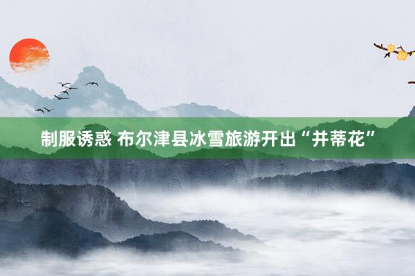 制服诱惑 布尔津县冰雪旅游开出“并蒂花”