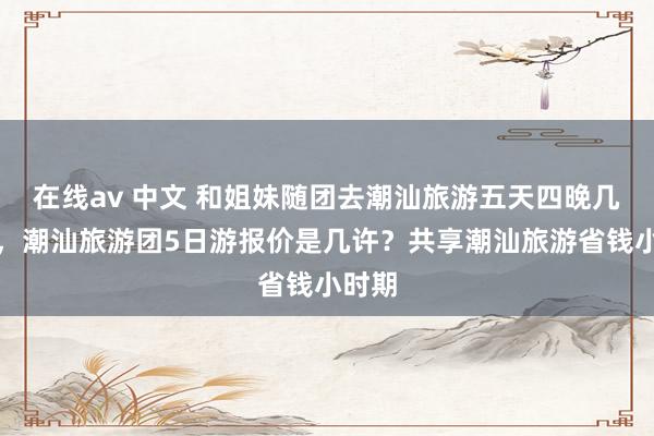 在线av 中文 和姐妹随团去潮汕旅游五天四晚几许钱，潮汕旅游团5日游报价是几许？共享潮汕旅游省钱小时期