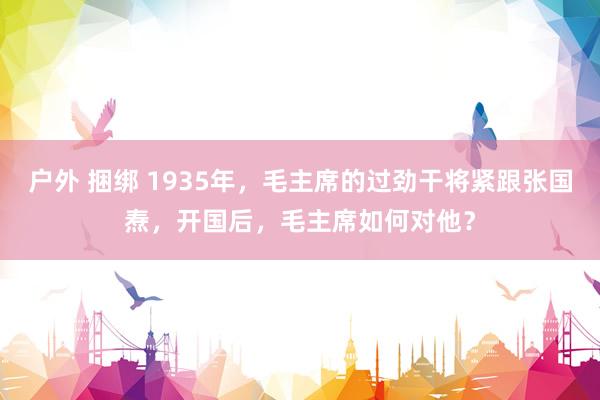 户外 捆绑 1935年，毛主席的过劲干将紧跟张国焘，开国后，毛主席如何对他？