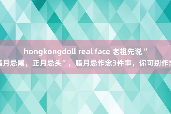 hongkongdoll real face 老祖先说“腊月忌尾，正月忌头”，腊月忌作念3件事，你可别作念