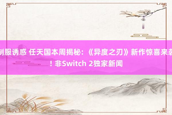 制服诱惑 任天国本周揭秘: 《异度之刃》新作惊喜来袭! 非Switch 2独家新闻