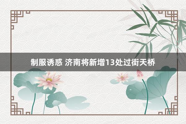 制服诱惑 济南将新增13处过街天桥